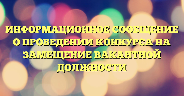 ИНФОРМАЦИОННОЕ СООБЩЕНИЕ О ПРОВЕДЕНИИ КОНКУРСА НА ЗАМЕЩЕНИЕ ВАКАНТНОЙ ДОЛЖНОСТИ