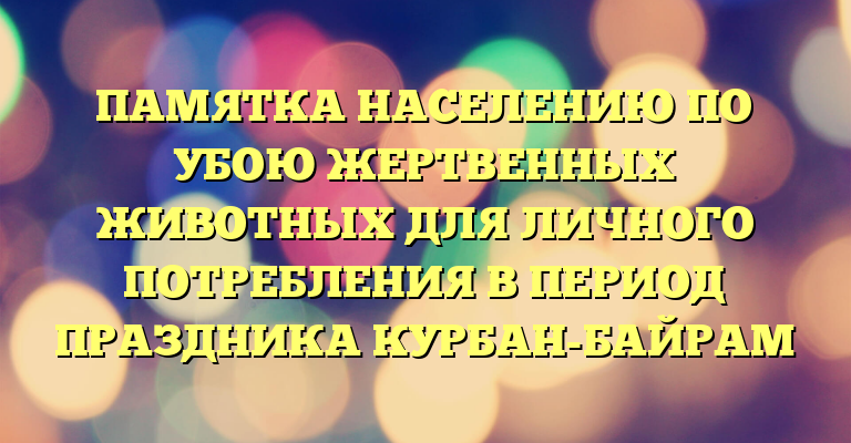 ПАМЯТКА НАСЕЛЕНИЮ ПО УБОЮ ЖЕРТВЕННЫХ ЖИВОТНЫХ ДЛЯ ЛИЧНОГО ПОТРЕБЛЕНИЯ В ПЕРИОД ПРАЗДНИКА КУРБАН-БАЙРАМ