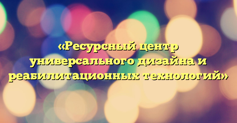 «Ресурсный центр универсального дизайна и реабилитационных технологий»