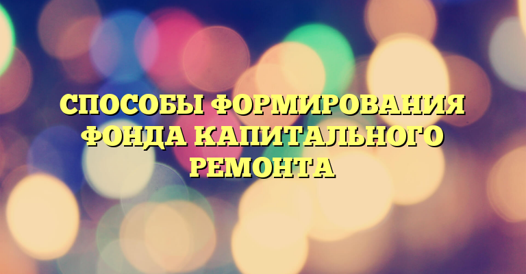 СПОСОБЫ ФОРМИРОВАНИЯ ФОНДА КАПИТАЛЬНОГО РЕМОНТА