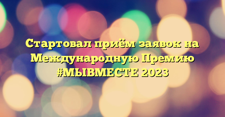 Стартовал приём заявок на Международную Премию #МЫВМЕСТЕ 2023