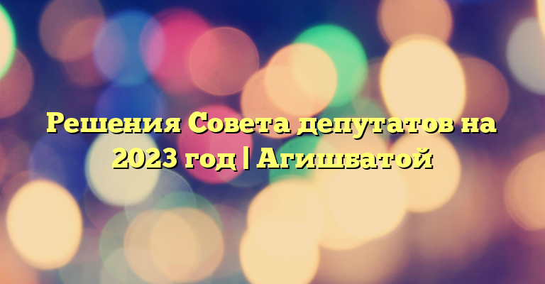 Решения Совета депутатов на 2023 год | Агишбатой